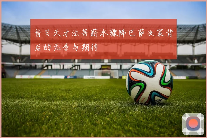 昔日天才法蒂薪水骤降巴萨决策背后的无奈与期待
