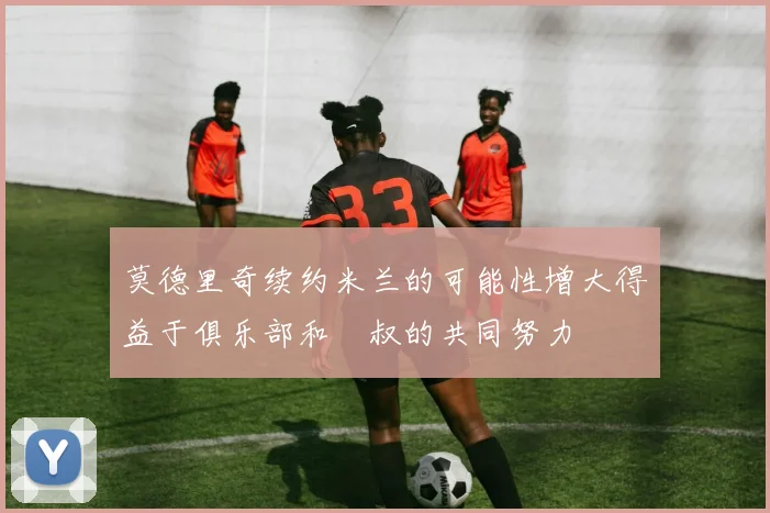 莫德里奇续约米兰的可能性增大得益于俱乐部和囧叔的共同努力