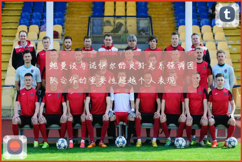 鲍曼谈与诺伊尔的良好关系强调团队合作的重要性超越个人表现