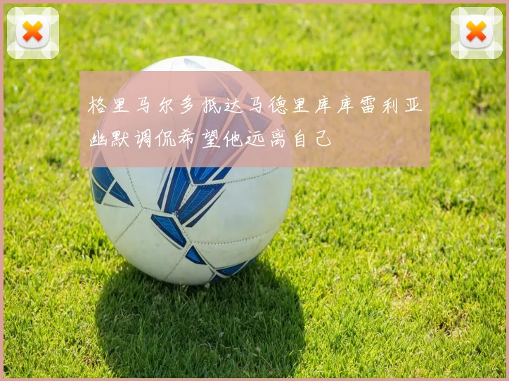格里马尔多抵达马德里库库雷利亚幽默调侃希望他远离自己