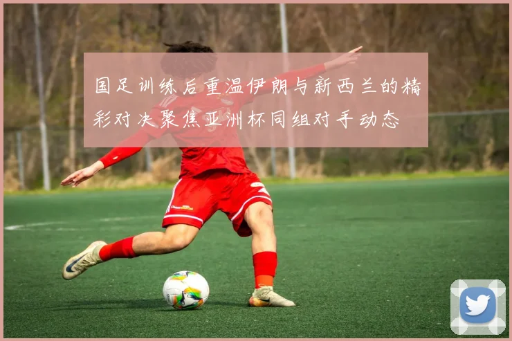 国足训练后重温伊朗与新西兰的精彩对决聚焦亚洲杯同组对手动态