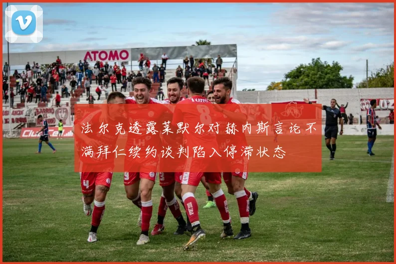 法尔克透露莱默尔对赫内斯言论不满拜仁续约谈判陷入停滞状态