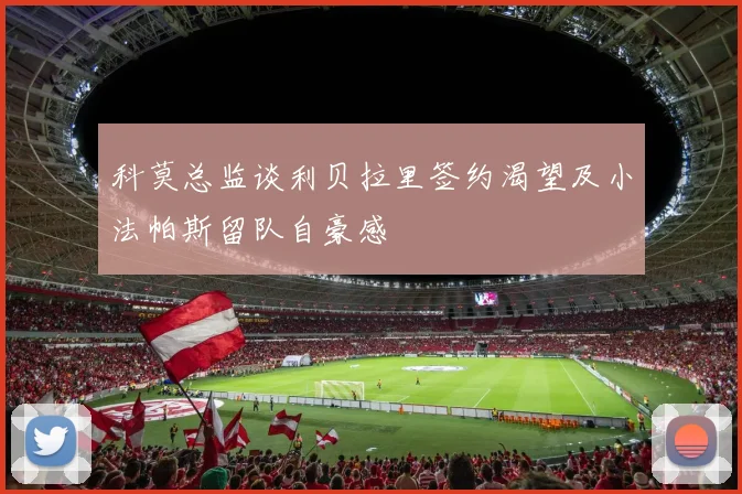 科莫总监谈利贝拉里签约渴望及小法帕斯留队自豪感