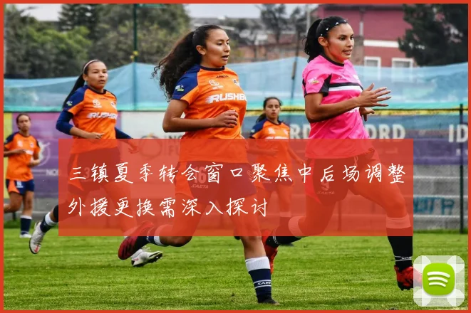 三镇夏季转会窗口聚焦中后场调整外援更换需深入探讨