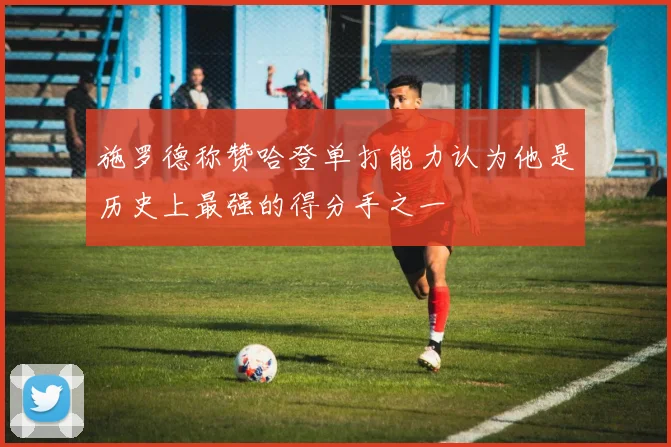施罗德称赞哈登单打能力认为他是历史上最强的得分手之一