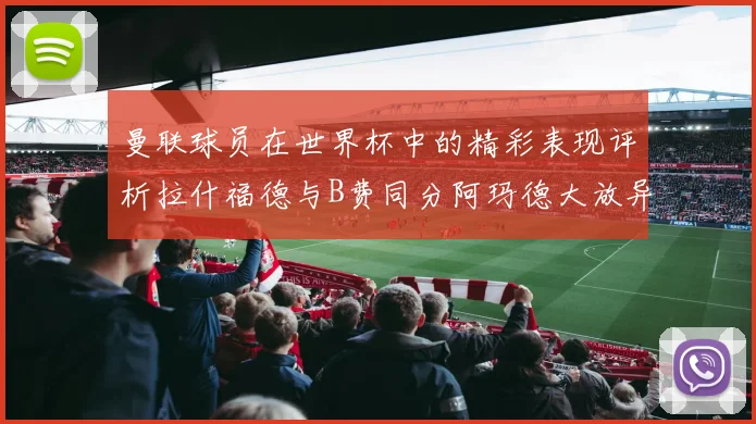 曼联球员在世界杯中的精彩表现评析拉什福德与B费同分阿玛德大放异彩