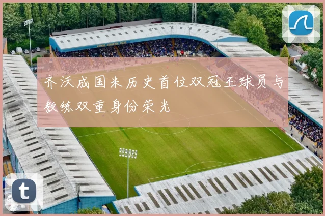 齐沃成国米历史首位双冠王球员与教练双重身份荣光