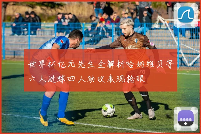 世界杯亿元先生全解析哈姆维贝等六人进球四人助攻表现抢眼