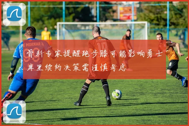 骨科专家提醒跑步膝可能影响勇士库里续约决策需谨慎考虑