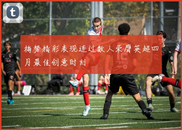 梅努精彩表现连过数人荣膺英超四月最佳创意时刻