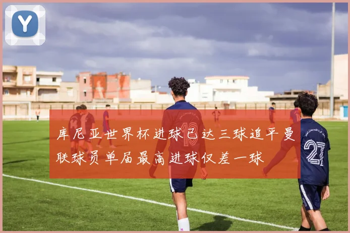 库尼亚世界杯进球已达三球追平曼联球员单届最高进球仅差一球