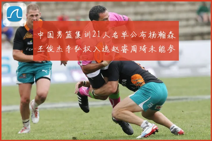 中国男篮集训21人名单公布杨瀚森王俊杰李弘权入选赵睿周琦未能参加