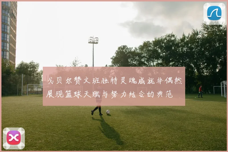 戈贝尔赞文班独特灵魂成就非偶然展现篮球天赋与努力结合的典范