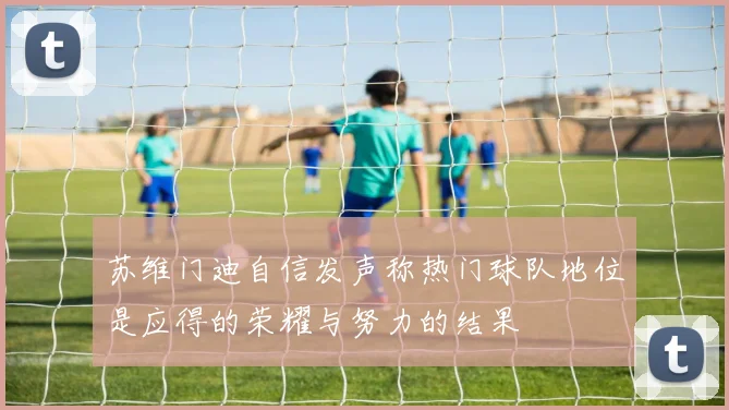 苏维门迪自信发声称热门球队地位是应得的荣耀与努力的结果