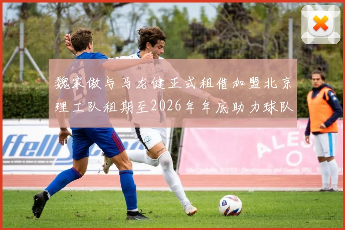 魏家傲与马龙健正式租借加盟北京理工队租期至2026年年底助力球队发展