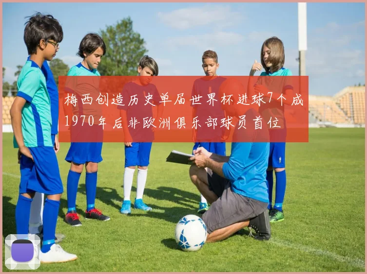 梅西创造历史单届世界杯进球7个成1970年后非欧洲俱乐部球员首位
