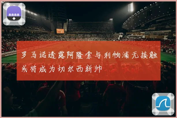 罗马诺透露阿隆索与利物浦无接触或将成为切尔西新帅
