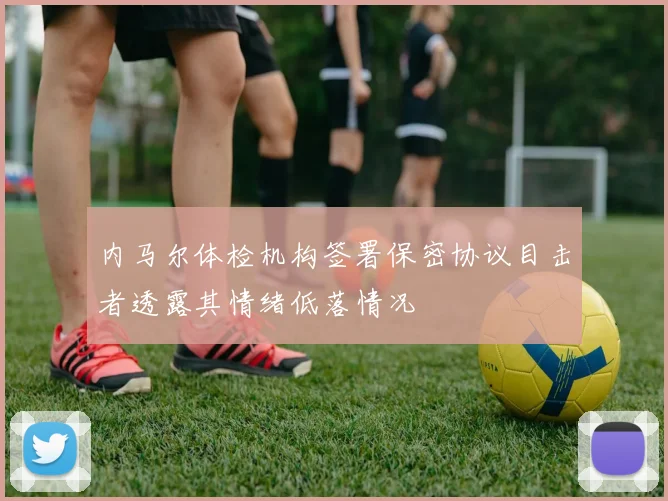 内马尔体检机构签署保密协议目击者透露其情绪低落情况