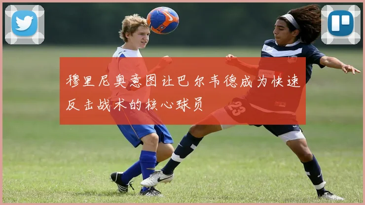 穆里尼奥意图让巴尔韦德成为快速反击战术的核心球员