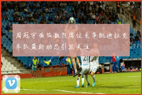 周冠宇面临激烈席位竞争凯迪拉克车队最新动态引发关注