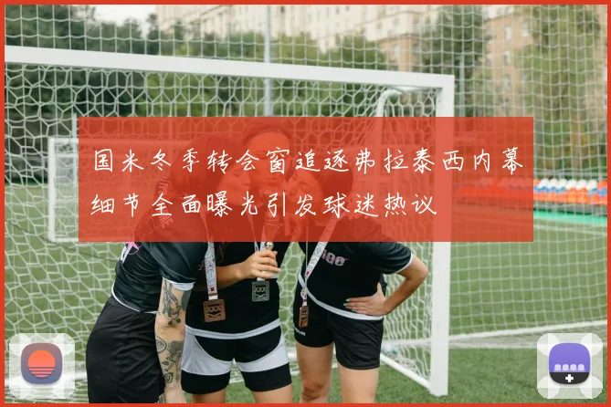 国米冬季转会窗追逐弗拉泰西内幕细节全面曝光引发球迷热议